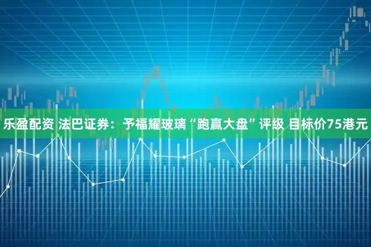 乐盈配资 法巴证券：予福耀玻璃“跑赢大盘”评级 目标价75港元