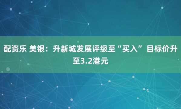 配资乐 美银：升新城发展评级至“买入” 目标价升至3.2港元