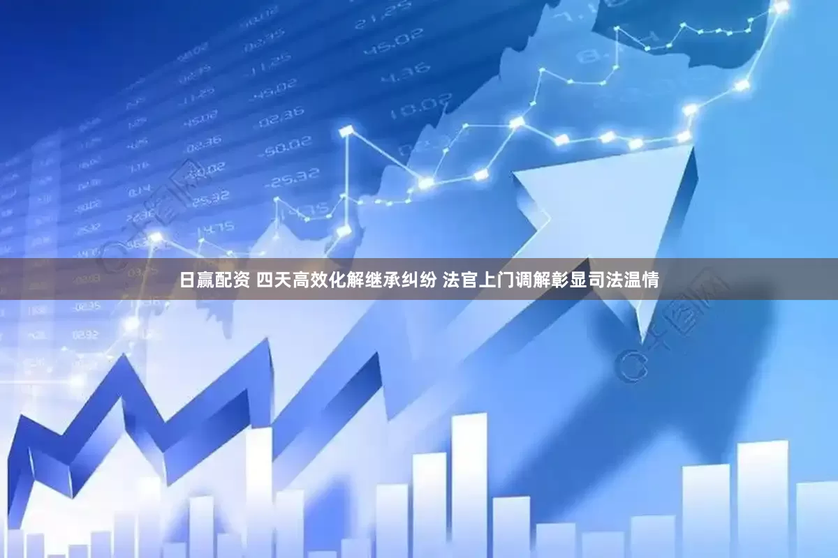 日赢配资 四天高效化解继承纠纷 法官上门调解彰显司法温情