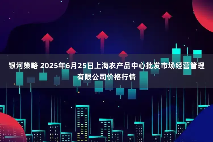 银河策略 2025年6月25日上海农产品中心批发市场经营管理有限公司价格行情