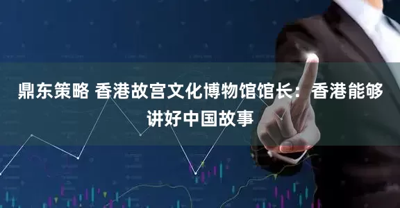鼎东策略 香港故宫文化博物馆馆长：香港能够讲好中国故事