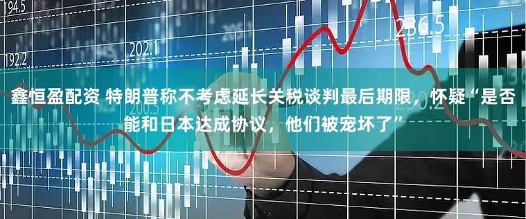鑫恒盈配资 特朗普称不考虑延长关税谈判最后期限，怀疑“是否能和日本达成协议，他们被宠坏了”