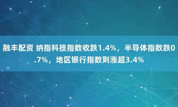融丰配资 纳指科技指数收跌1.4%，半导体指数跌0.7%，地区银行指数则涨超3.4%