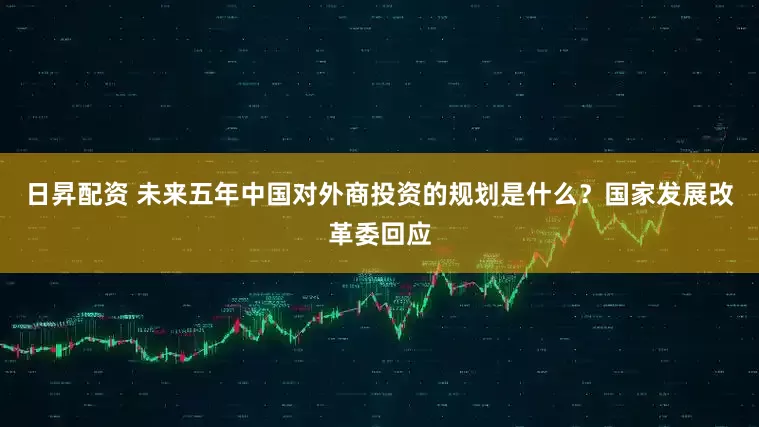 日昇配资 未来五年中国对外商投资的规划是什么？国家发展改革委回应