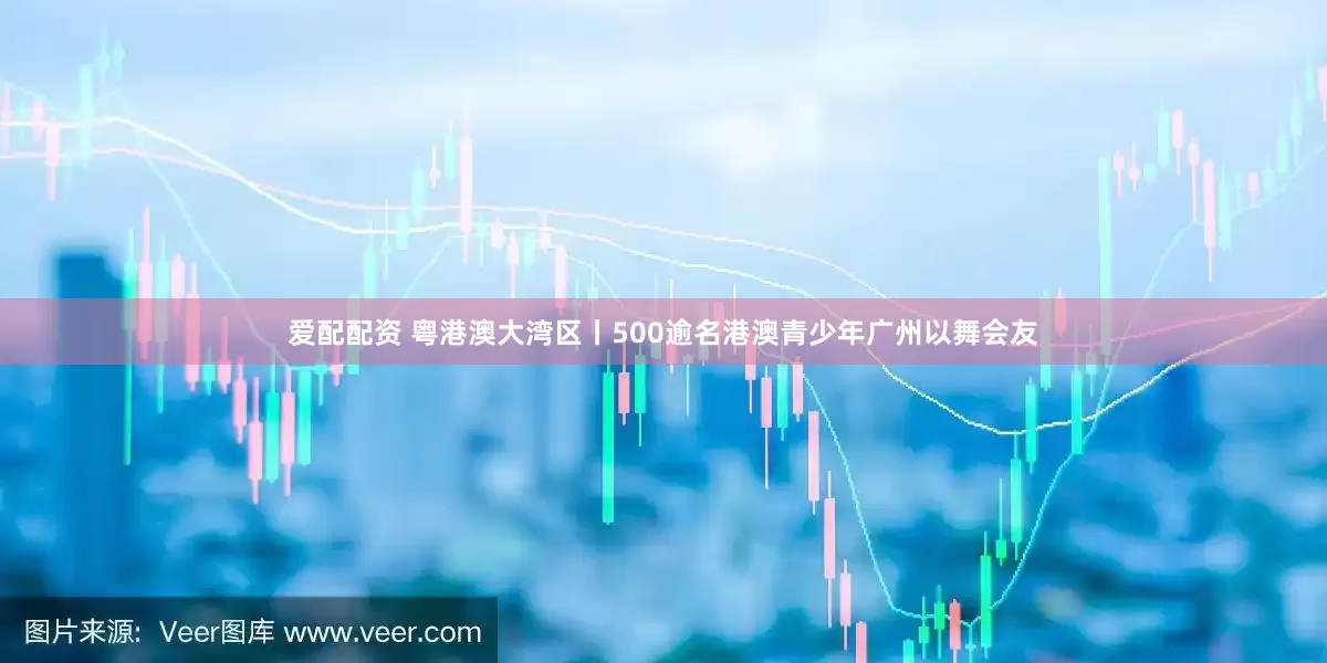 爱配配资 粤港澳大湾区丨500逾名港澳青少年广州以舞会友