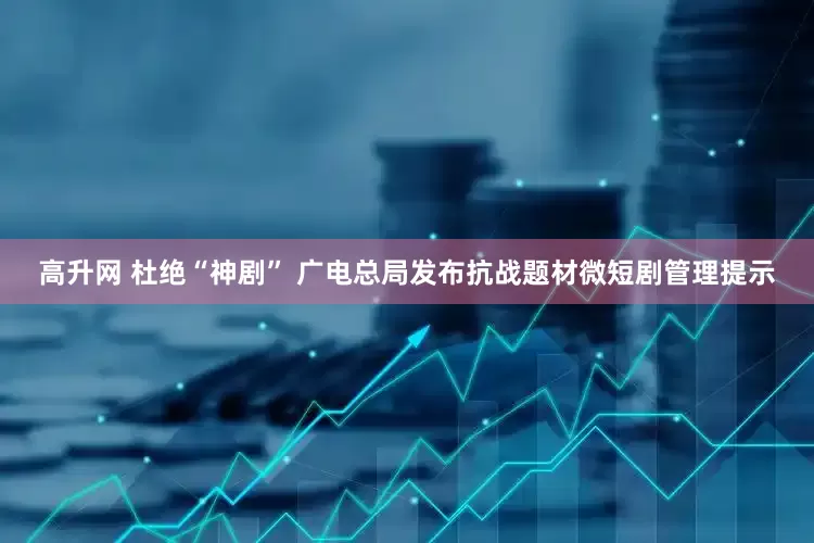 高升网 杜绝“神剧” 广电总局发布抗战题材微短剧管理提示