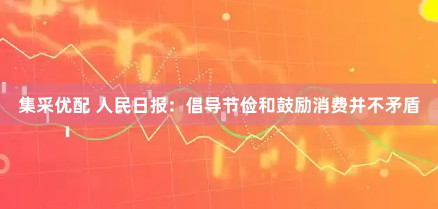 集采优配 人民日报：倡导节俭和鼓励消费并不矛盾
