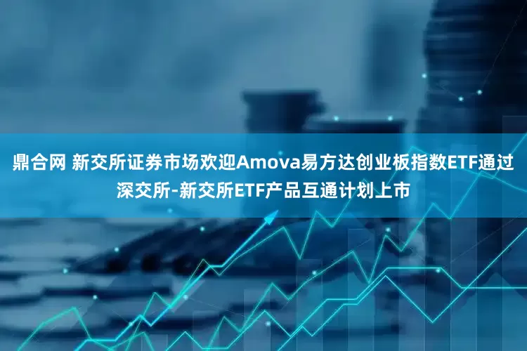 鼎合网 新交所证券市场欢迎Amova易方达创业板指数ETF通过深交所-新交所ETF产品互通计划上市