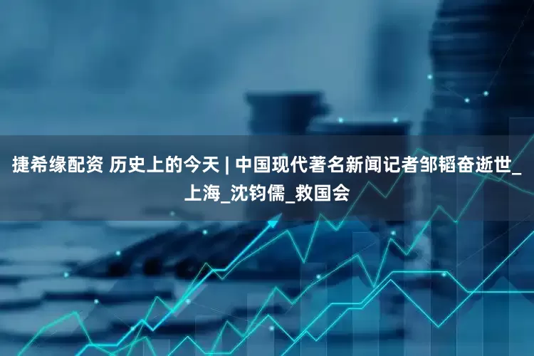 捷希缘配资 历史上的今天 | 中国现代著名新闻记者邹韬奋逝世_上海_沈钧儒_救国会