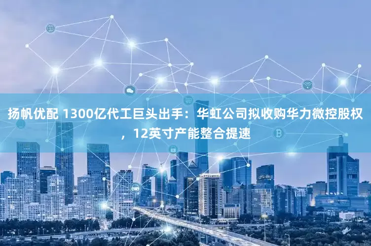 扬帆优配 1300亿代工巨头出手：华虹公司拟收购华力微控股权，12英寸产能整合提速