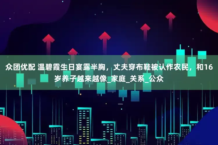 众团优配 温碧霞生日宴露半胸，丈夫穿布鞋被认作农民，和16岁养子越来越像_家庭_关系_公众