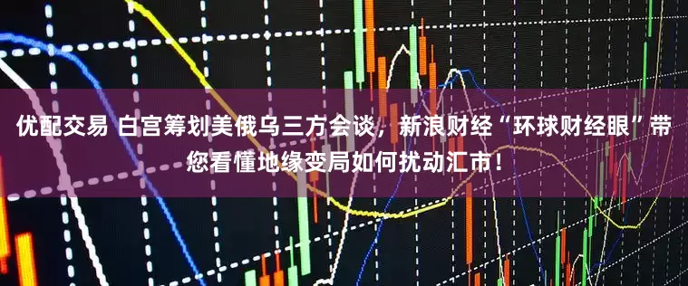 优配交易 白宫筹划美俄乌三方会谈，新浪财经“环球财经眼”带您看懂地缘变局如何扰动汇市！