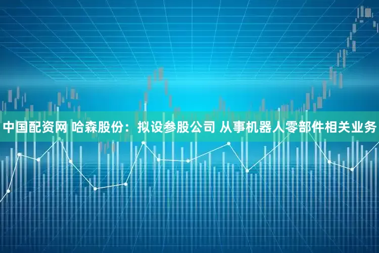 中国配资网 哈森股份：拟设参股公司 从事机器人零部件相关业务