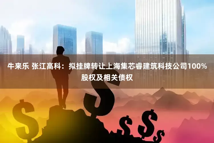 牛来乐 张江高科：拟挂牌转让上海集芯睿建筑科技公司100%股权及相关债权