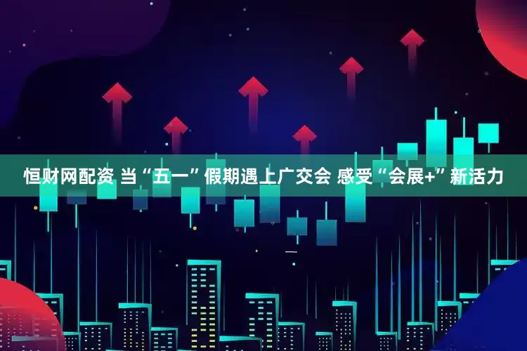 恒财网配资 当“五一”假期遇上广交会 感受“会展+”新活力