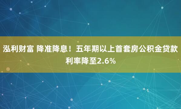 泓利财富 降准降息！五年期以上首套房公积金贷款利率降至2.6%