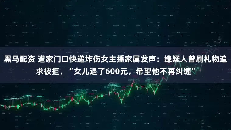 黑马配资 遭家门口快递炸伤女主播家属发声：嫌疑人曾刷礼物追求被拒，“女儿退了600元，希望他不再纠缠”