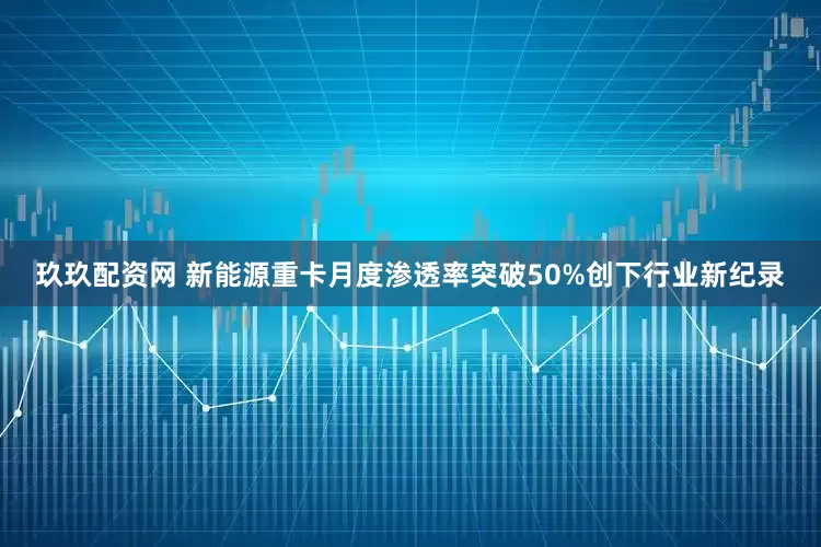 玖玖配资网 新能源重卡月度渗透率突破50%创下行业新纪录