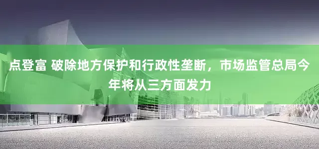 点登富 破除地方保护和行政性垄断，市场监管总局今年将从三方面发力